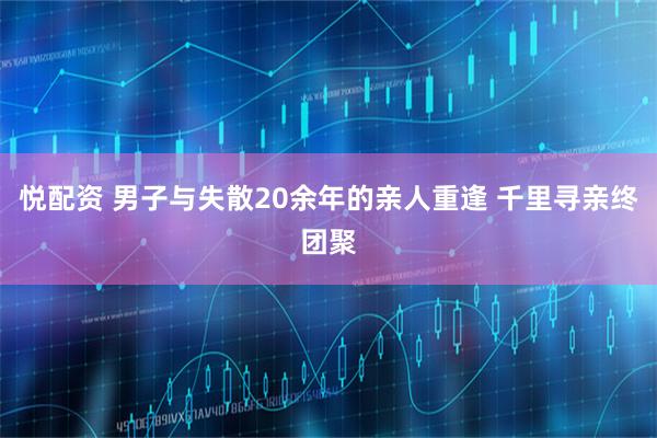 悦配资 男子与失散20余年的亲人重逢 千里寻亲终团聚