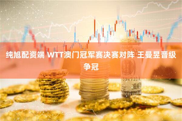 纯旭配资端 WTT澳门冠军赛决赛对阵 王曼昱晋级争冠