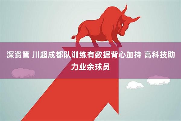 深资管 川超成都队训练有数据背心加持 高科技助力业余球员