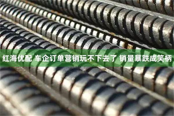 红海优配 车企订单营销玩不下去了 销量暴跌成笑柄