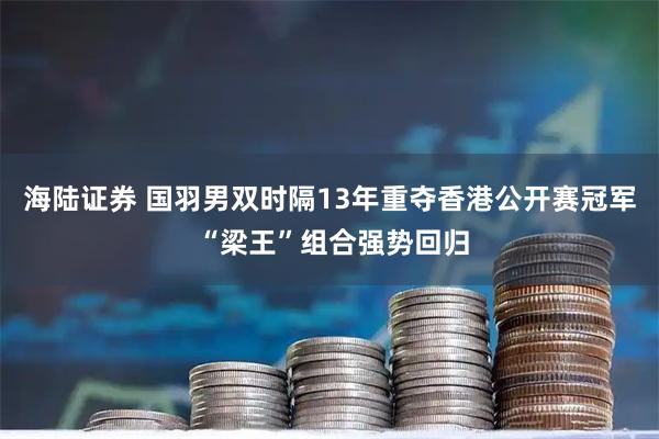 海陆证券 国羽男双时隔13年重夺香港公开赛冠军 “梁王”组合强势回归