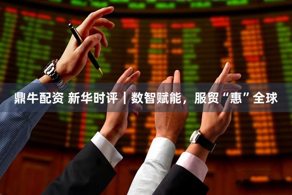 鼎牛配资 新华时评｜数智赋能，服贸“惠”全球