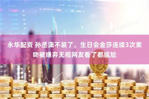 永华配资 孙丞潇不装了，生日会金莎连续3次索吻被嫌弃无视网友看了都尴尬
