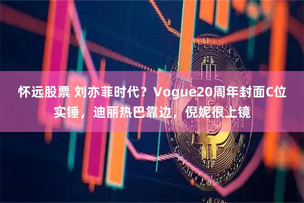 怀远股票 刘亦菲时代？Vogue20周年封面C位实锤，迪丽热巴靠边，倪妮很上镜