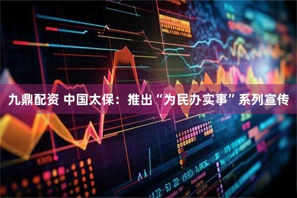 九鼎配资 中国太保：推出“为民办实事”系列宣传