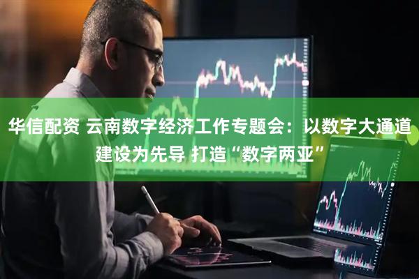 华信配资 云南数字经济工作专题会：以数字大通道建设为先导 打造“数字两亚”