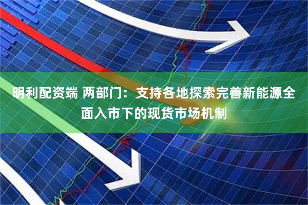 明利配资端 两部门：支持各地探索完善新能源全面入市下的现货市场机制