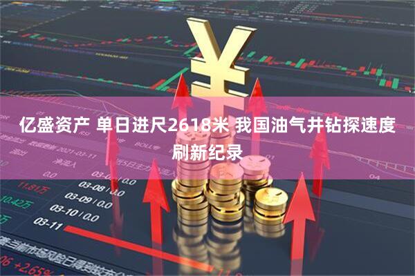 亿盛资产 单日进尺2618米 我国油气井钻探速度刷新纪录