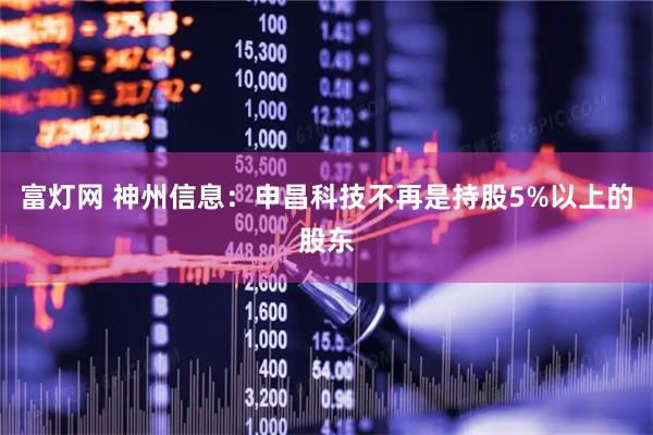 富灯网 神州信息：申昌科技不再是持股5%以上的股东