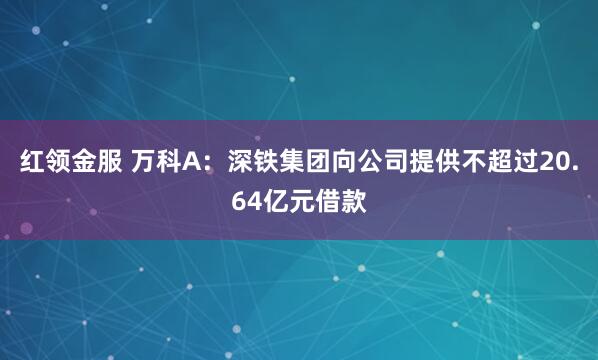 红领金服 万科A：深铁集团向公司提供不超过20.64亿元借款