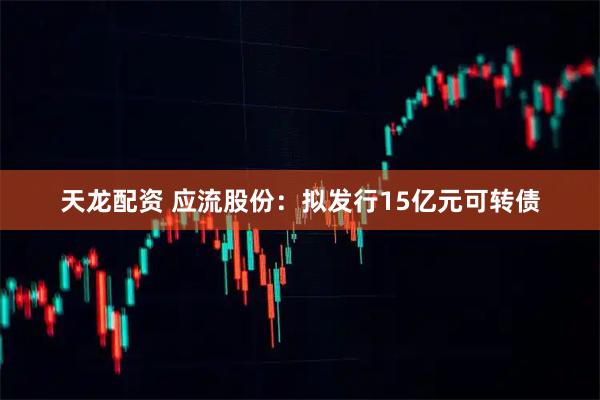 天龙配资 应流股份：拟发行15亿元可转债