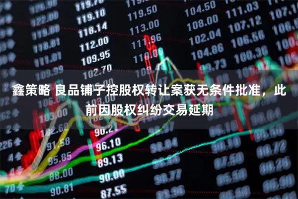 鑫策略 良品铺子控股权转让案获无条件批准，此前因股权纠纷交易延期