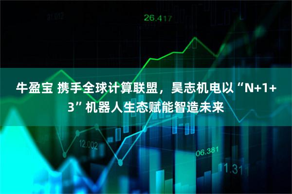 牛盈宝 携手全球计算联盟，昊志机电以“N+1+3”机器人生态赋能智造未来