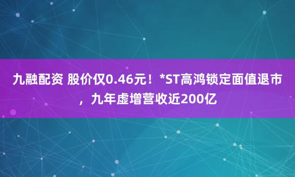 九融配资 股价仅0.46元！*ST高鸿锁定面值退市，九年虚增营收近200亿