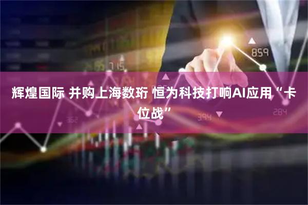 辉煌国际 并购上海数珩 恒为科技打响AI应用“卡位战”