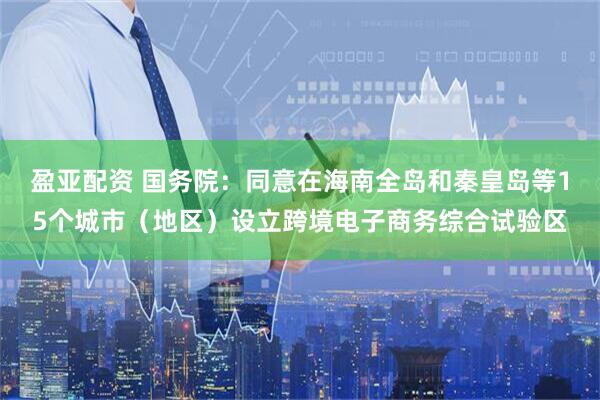 盈亚配资 国务院：同意在海南全岛和秦皇岛等15个城市（地区）设立跨境电子商务综合试验区