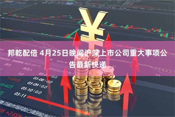 邦乾配倍 4月25日晚间沪深上市公司重大事项公告最新快递
