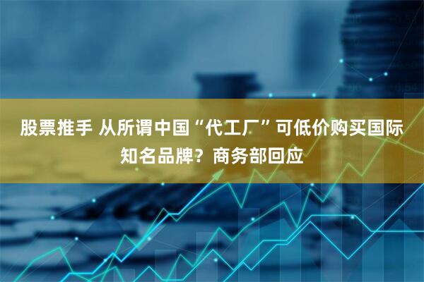 股票推手 从所谓中国“代工厂”可低价购买国际知名品牌？商务部回应