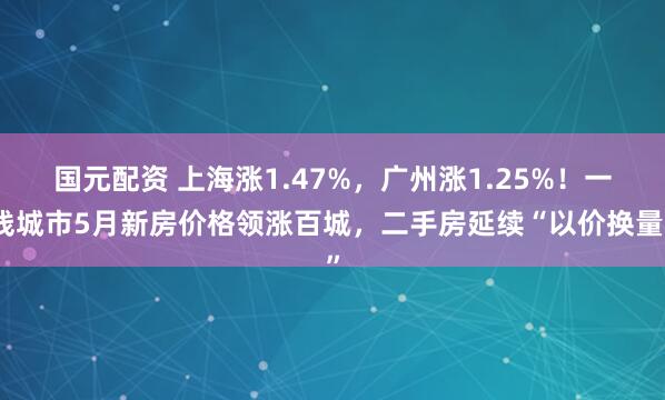 国元配资 上海涨1.47%，广州涨1.25%！一线城市5月新房价格领涨百城，二手房延续“以价换量”