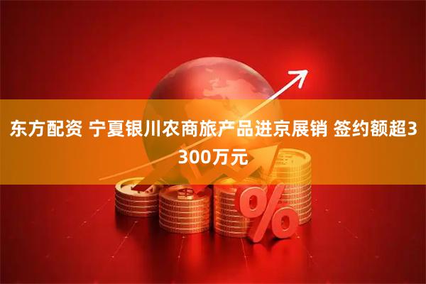 东方配资 宁夏银川农商旅产品进京展销 签约额超3300万元