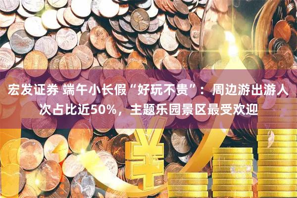 宏发证券 端午小长假“好玩不贵”：周边游出游人次占比近50%，主题乐园景区最受欢迎