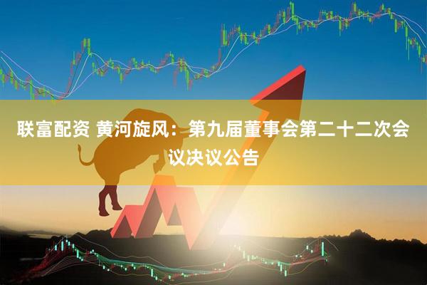联富配资 黄河旋风：第九届董事会第二十二次会议决议公告