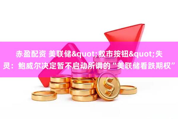 赤盈配资 美联储"救市按钮"失灵：鲍威尔决定暂不启动所谓的“美联储看跌期权”