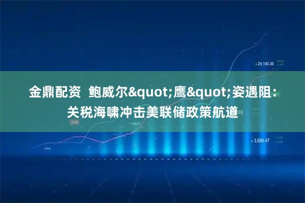 金鼎配资  鲍威尔"鹰"姿遇阻：关税海啸冲击美联储政策航道