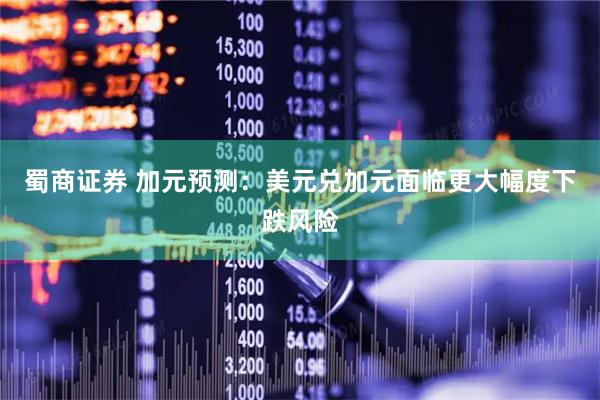 蜀商证券 加元预测：美元兑加元面临更大幅度下跌风险