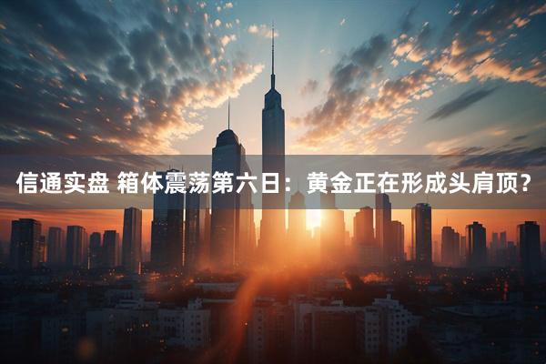 信通实盘 箱体震荡第六日：黄金正在形成头肩顶？