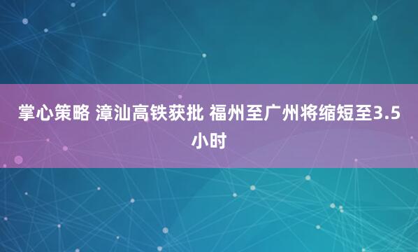 掌心策略 漳汕高铁获批 福州至广州将缩短至3.5小时