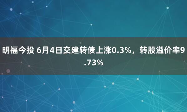 明福今投 6月4日交建转债上涨0.3%，转股溢价率9.73%
