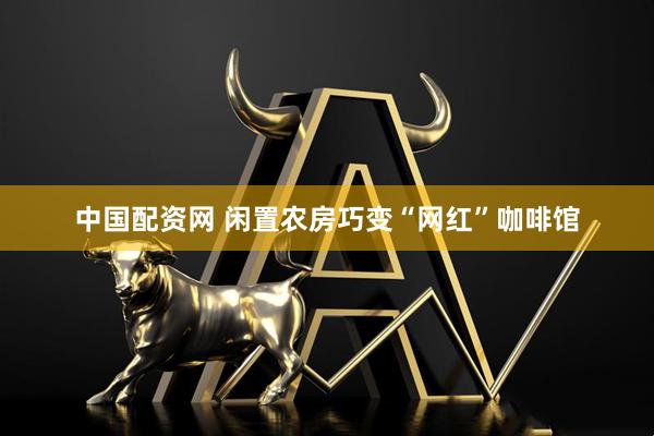 中国配资网 闲置农房巧变“网红”咖啡馆