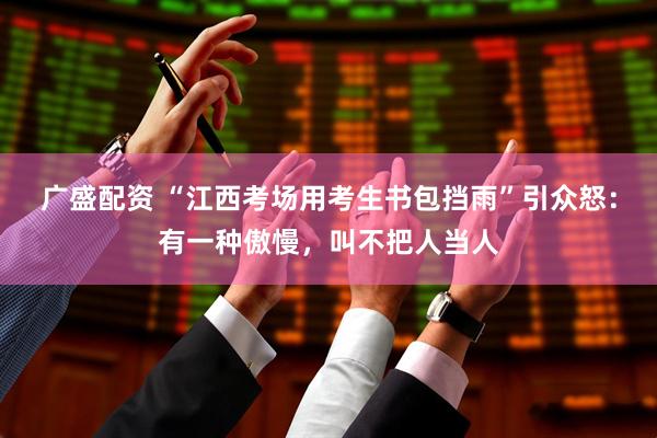 广盛配资 “江西考场用考生书包挡雨”引众怒：有一种傲慢，叫不把人当人