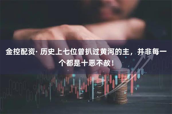 金控配资· 历史上七位曾扒过黄河的主，并非每一个都是十恶不赦！