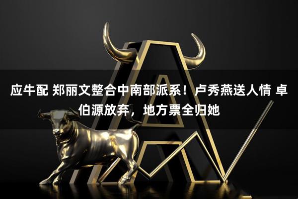 应牛配 郑丽文整合中南部派系！卢秀燕送人情 卓伯源放弃，地方票全归她