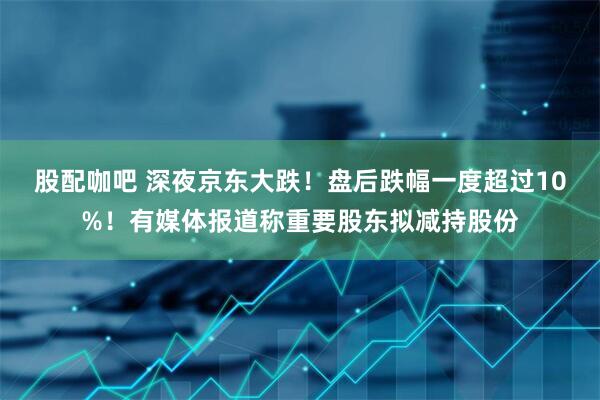 股配咖吧 深夜京东大跌！盘后跌幅一度超过10%！有媒体报道称重要股东拟减持股份