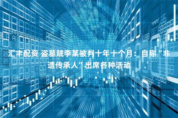 汇丰配资 盗墓贼李某被判十年十个月：自称“非遗传承人”出席各种活动