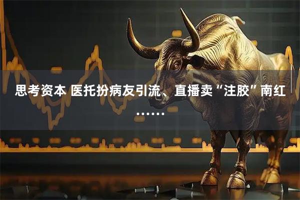 思考资本 医托扮病友引流、直播卖“注胶”南红……