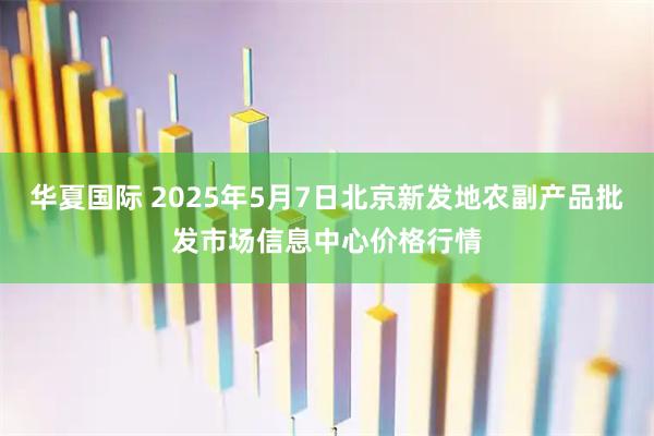 华夏国际 2025年5月7日北京新发地农副产品批发市场信息中心价格行情
