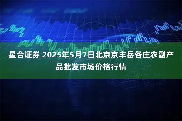 星合证券 2025年5月7日北京京丰岳各庄农副产品批发市场价格行情
