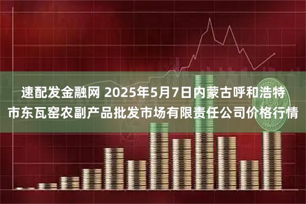速配发金融网 2025年5月7日内蒙古呼和浩特市东瓦窑农副产品批发市场有限责任公司价格行情