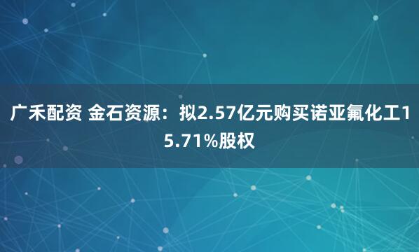广禾配资 金石资源：拟2.57亿元购买诺亚氟化工15.71%股权