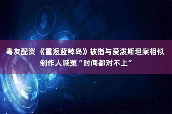 粤友配资 《重返蓝鲸岛》被指与爱泼斯坦案相似 制作人喊冤“时间都对不上”