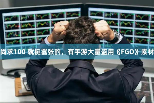 尚求100 就挺嚣张的，有手游大量盗用《FGO》素材