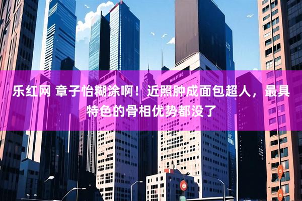 乐红网 章子怡糊涂啊！近照肿成面包超人，最具特色的骨相优势都没了