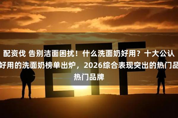 配资伐 告别洁面困扰！什么洗面奶好用？十大公认最好用的洗面奶榜单出炉，2026综合表现突出的热门品牌