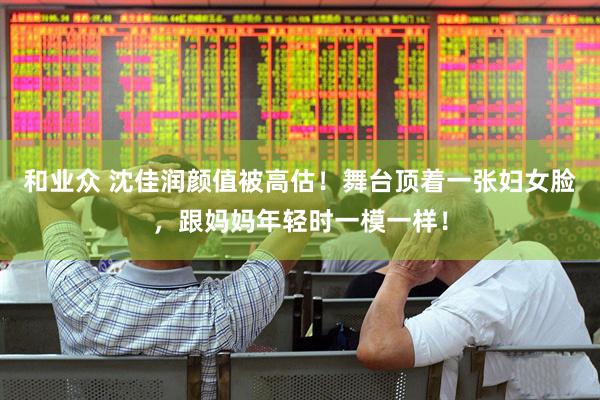 和业众 沈佳润颜值被高估！舞台顶着一张妇女脸，跟妈妈年轻时一模一样！