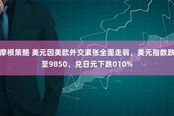 摩根策酪 美元因美欧外交紧张全面走弱，美元指数跌至9850、兑日元下跌010%