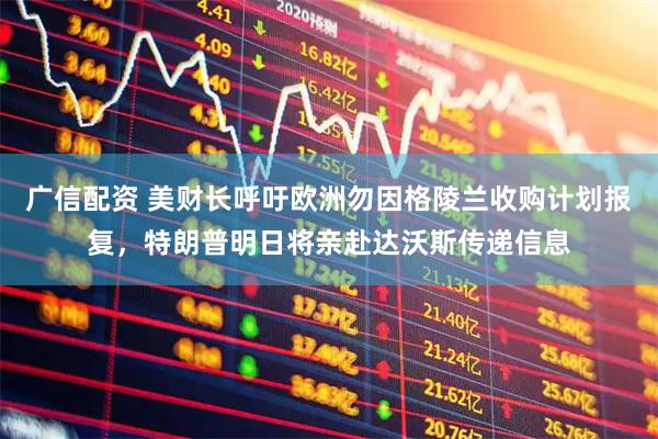 广信配资 美财长呼吁欧洲勿因格陵兰收购计划报复，特朗普明日将亲赴达沃斯传递信息